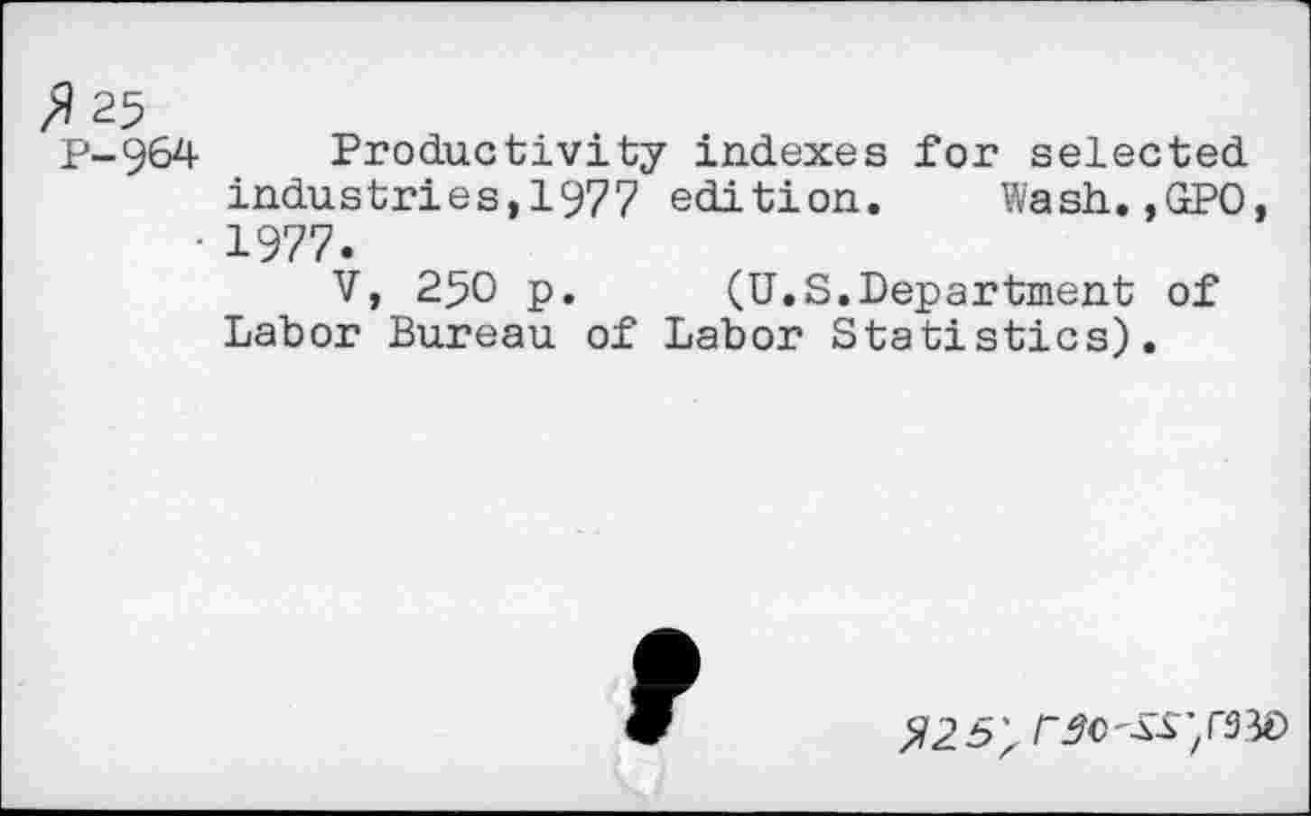 ﻿$25
P-964 Productivity indexes for selected industries, 1977 edition. Wash.,GPO, • 1977.
V, 250 p. (U.S.Department of Labor Bureau of Labor Statistics).
r^c^',rsW